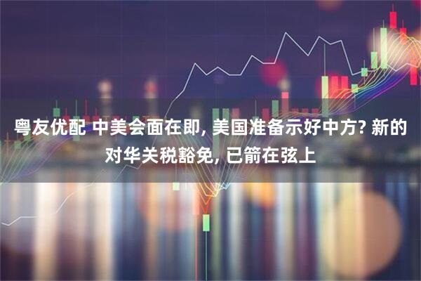 粤友优配 中美会面在即, 美国准备示好中方? 新的对华关税豁免, 已箭在弦上