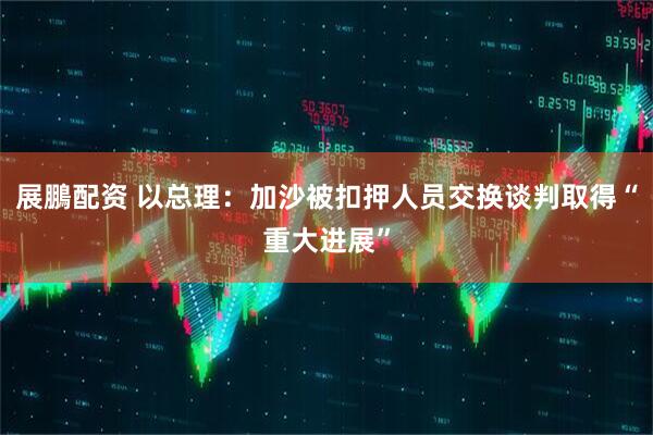 展鵬配资 以总理：加沙被扣押人员交换谈判取得“重大进展”