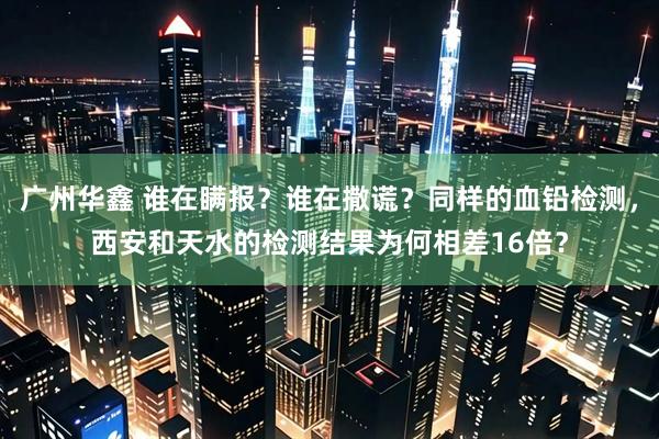 广州华鑫 谁在瞒报？谁在撒谎？同样的血铅检测，西安和天水的检测结果为何相差16倍？