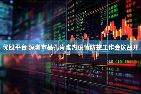 优股平台 深圳市基孔肯雅热疫情防控工作会议召开