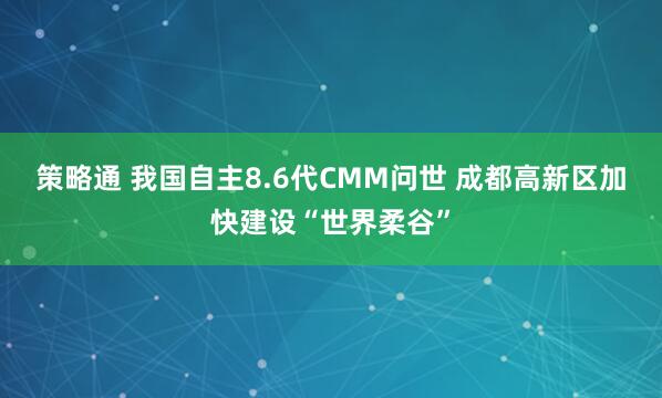 策略通 我国自主8.6代CMM问世 成都高新区加快建设“世界柔谷”