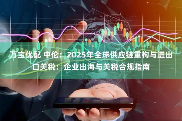 万宝优配 中伦：2025年全球供应链重构与进出口关税：企业出海与关税合规指南