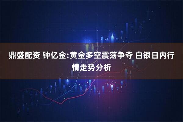 鼎盛配资 钟亿金:黄金多空震荡争夺 白银日内行情走势分析
