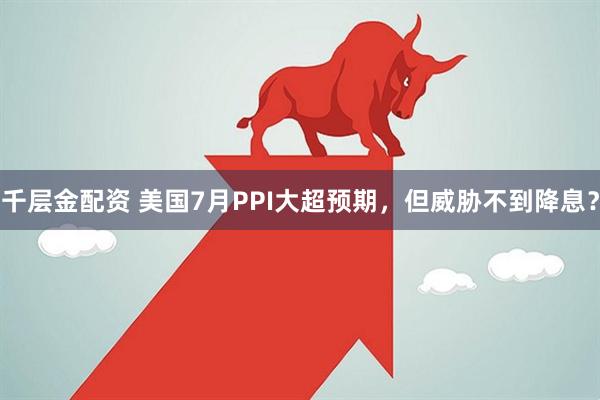千层金配资 美国7月PPI大超预期，但威胁不到降息？