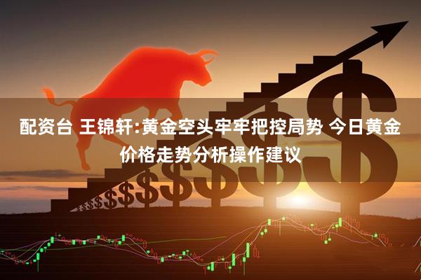 配资台 王锦轩:黄金空头牢牢把控局势 今日黄金价格走势分析操作建议