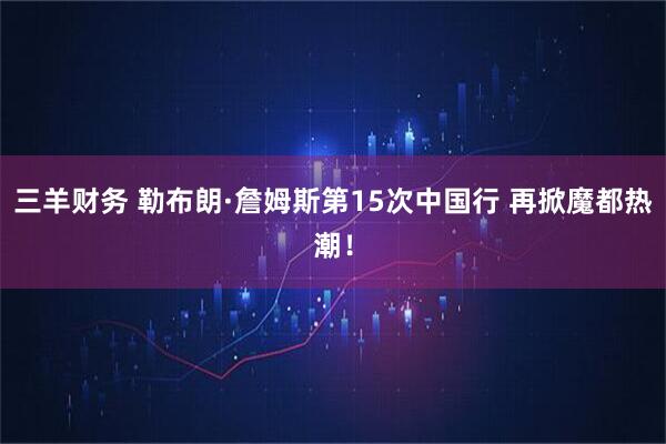 三羊财务 勒布朗·詹姆斯第15次中国行 再掀魔都热潮！