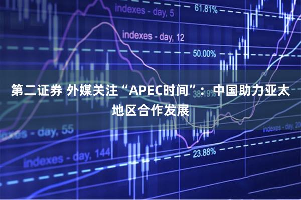 第二证券 外媒关注“APEC时间”：中国助力亚太地区合作发展