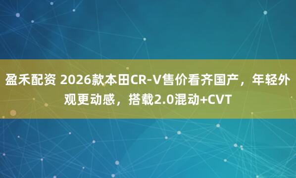 盈禾配资 2026款本田CR-V售价看齐国产，年轻外观更动感，搭载2.0混动+CVT