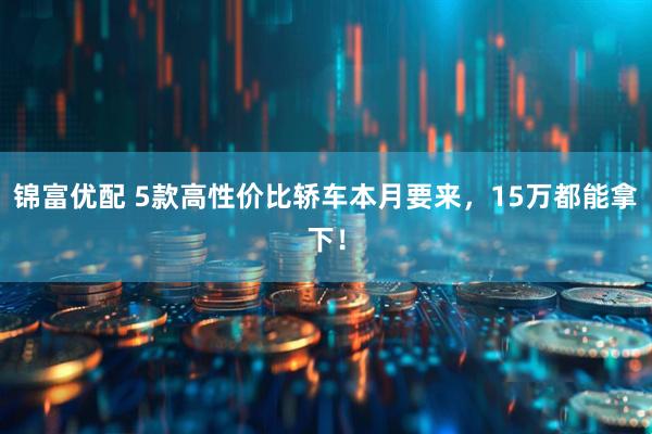 锦富优配 5款高性价比轿车本月要来，15万都能拿下！