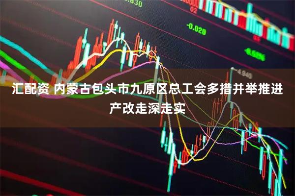 汇配资 内蒙古包头市九原区总工会多措并举推进产改走深走实