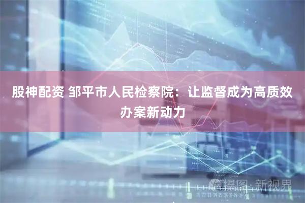 股神配资 邹平市人民检察院：让监督成为高质效办案新动力