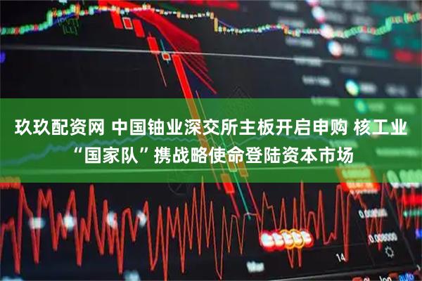 玖玖配资网 中国铀业深交所主板开启申购 核工业“国家队”携战略使命登陆资本市场