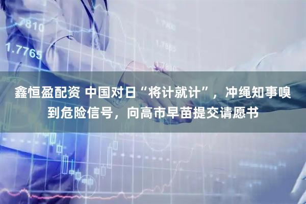 鑫恒盈配资 中国对日“将计就计”，冲绳知事嗅到危险信号，向高市早苗提交请愿书