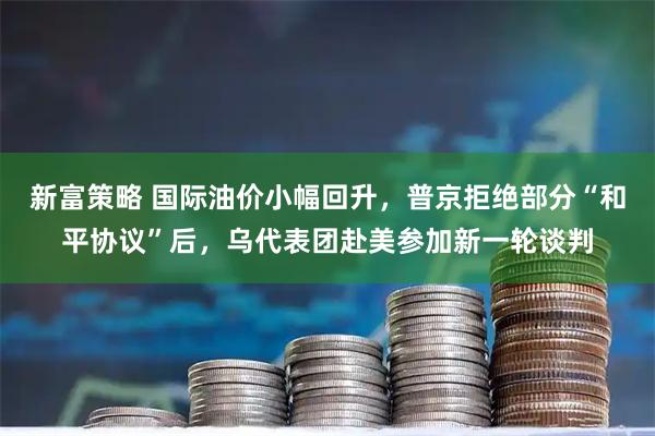 新富策略 国际油价小幅回升，普京拒绝部分“和平协议”后，乌代表团赴美参加新一轮谈判
