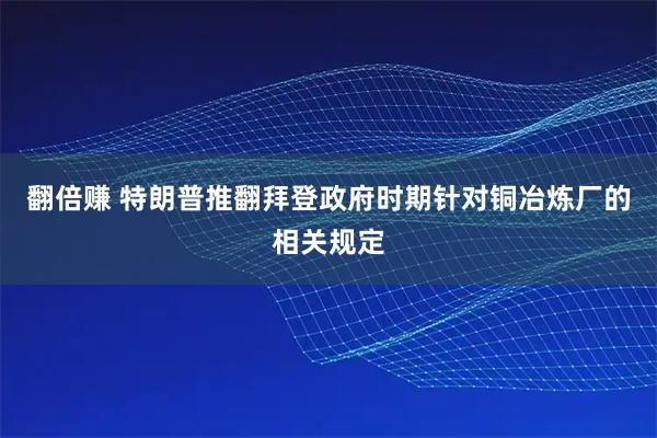 翻倍赚 特朗普推翻拜登政府时期针对铜冶炼厂的相关规定