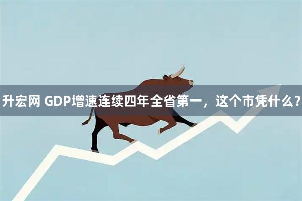 升宏网 GDP增速连续四年全省第一，这个市凭什么？