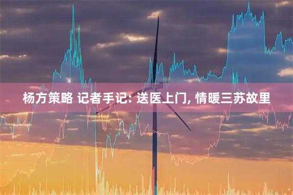 杨方策略 记者手记: 送医上门, 情暖三苏故里