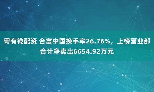 粤有钱配资 合富中国换手率26.76%，上榜营业部合计净卖出6654.92万元