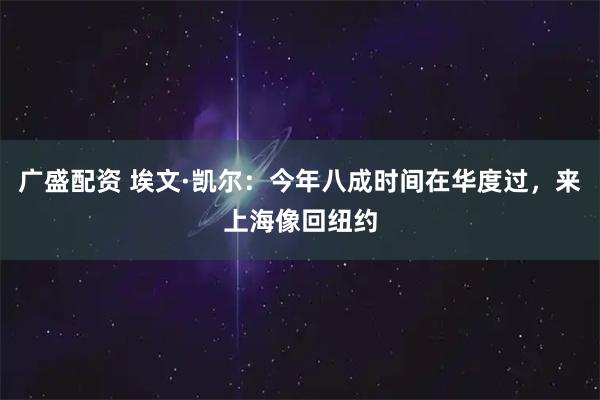 广盛配资 埃文·凯尔：今年八成时间在华度过，来上海像回纽约