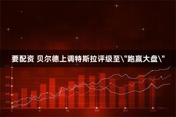 要配资 贝尔德上调特斯拉评级至＂跑赢大盘＂