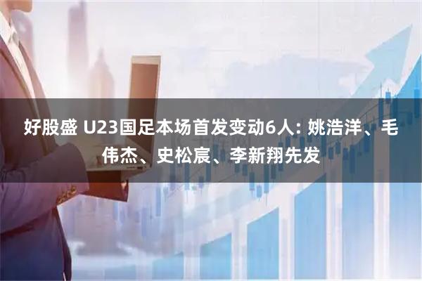 好股盛 U23国足本场首发变动6人: 姚浩洋、毛伟杰、史松宸、李新翔先发