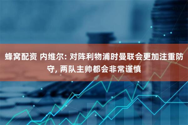 蜂窝配资 内维尔: 对阵利物浦时曼联会更加注重防守, 两队主帅都会非常谨慎