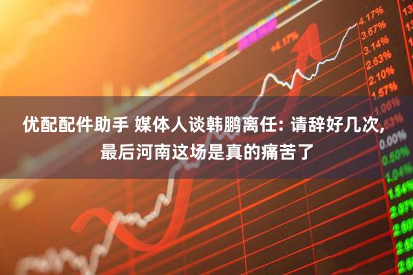 优配配件助手 媒体人谈韩鹏离任: 请辞好几次, 最后河南这场是真的痛苦了