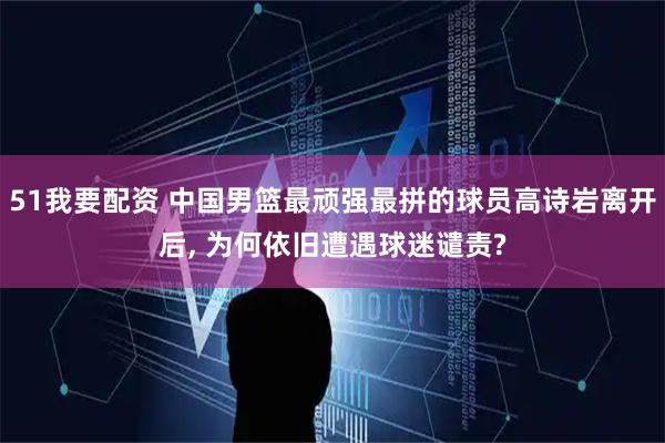 51我要配资 中国男篮最顽强最拼的球员高诗岩离开后, 为何依旧遭遇球迷谴责?